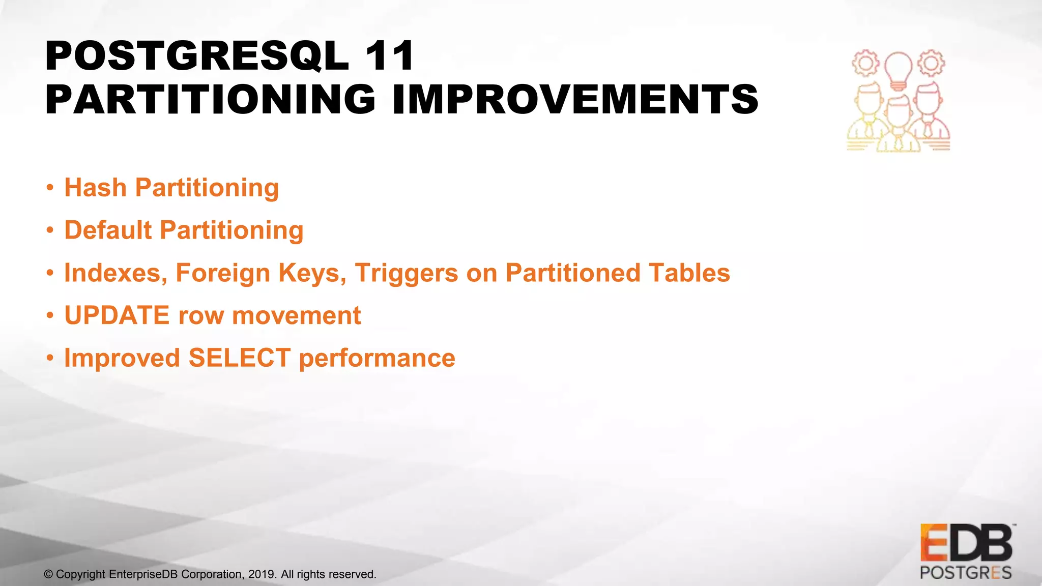 © Copyright EnterpriseDB Corporation, 2019. All rights reserved.
POSTGRESQL 11
PARTITIONING IMPROVEMENTS
• Hash Partitioning
• Default Partitioning
• Indexes, Foreign Keys, Triggers on Partitioned Tables
• UPDATE row movement
• Improved SELECT performance
 
