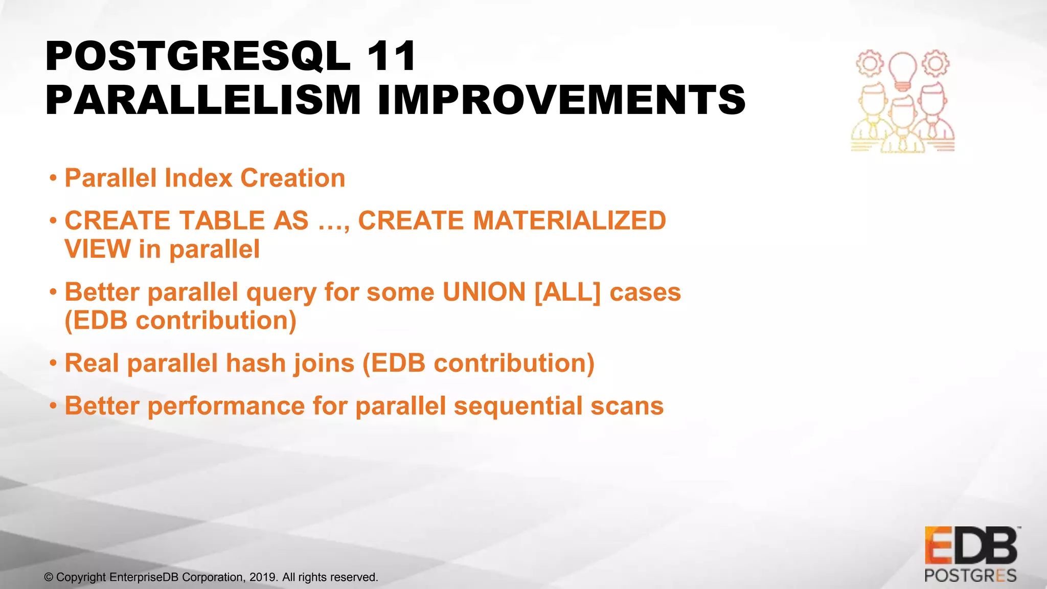 © Copyright EnterpriseDB Corporation, 2019. All rights reserved.
POSTGRESQL 11
PARALLELISM IMPROVEMENTS
• Parallel Index Creation
• CREATE TABLE AS …, CREATE MATERIALIZED
VIEW in parallel
• Better parallel query for some UNION [ALL] cases
(EDB contribution)
• Real parallel hash joins (EDB contribution)
• Better performance for parallel sequential scans
 