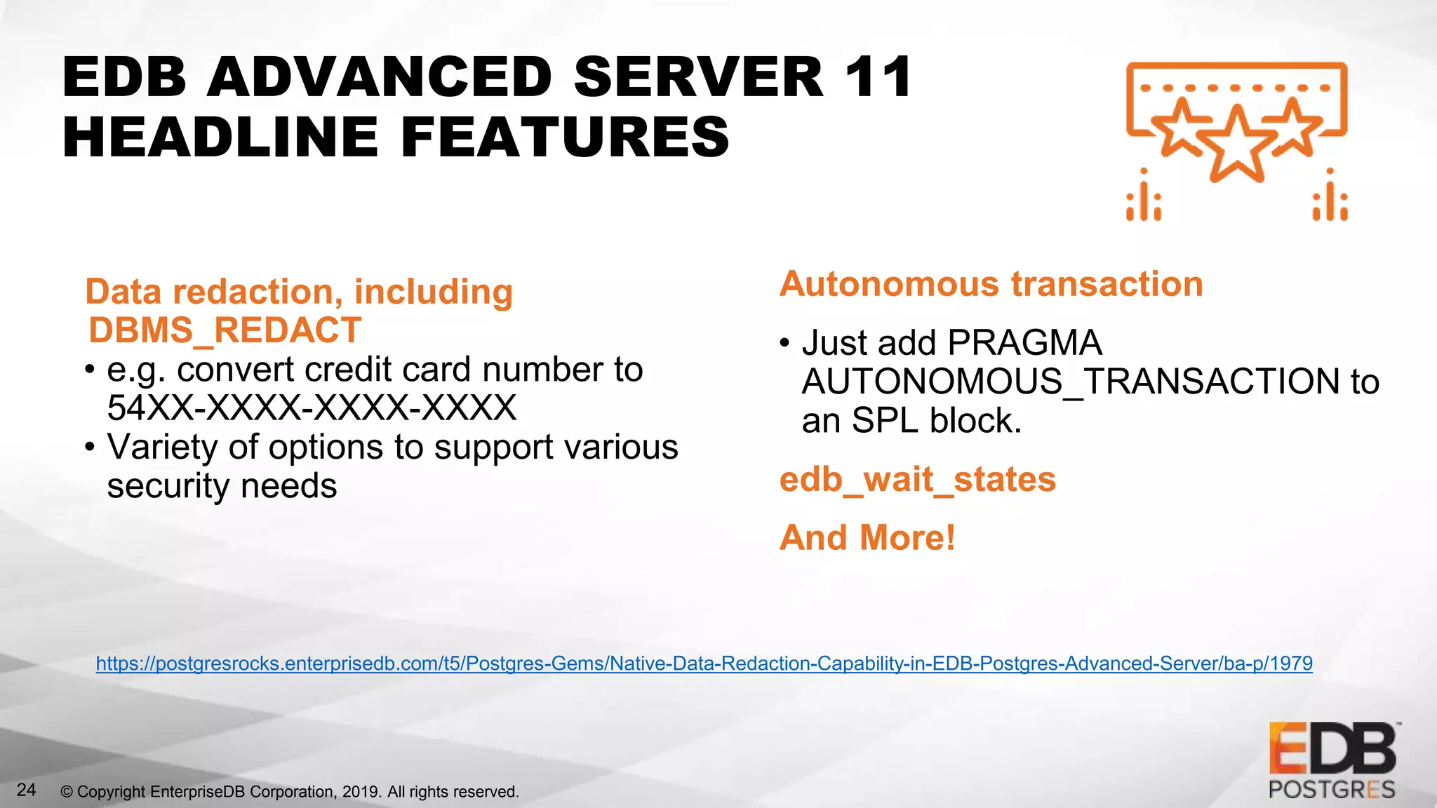 © Copyright EnterpriseDB Corporation, 2019. All rights reserved.
EDB ADVANCED SERVER 11
HEADLINE FEATURES
24
Data redaction, including
DBMS_REDACT
• e.g. convert credit card number to
54XX-XXXX-XXXX-XXXX
• Variety of options to support various
security needs
Autonomous transaction
• Just add PRAGMA
AUTONOMOUS_TRANSACTION to
an SPL block.
edb_wait_states
And More!
https://postgresrocks.enterprisedb.com/t5/Postgres-Gems/Native-Data-Redaction-Capability-in-EDB-Postgres-Advanced-Server/ba-p/1979
 
