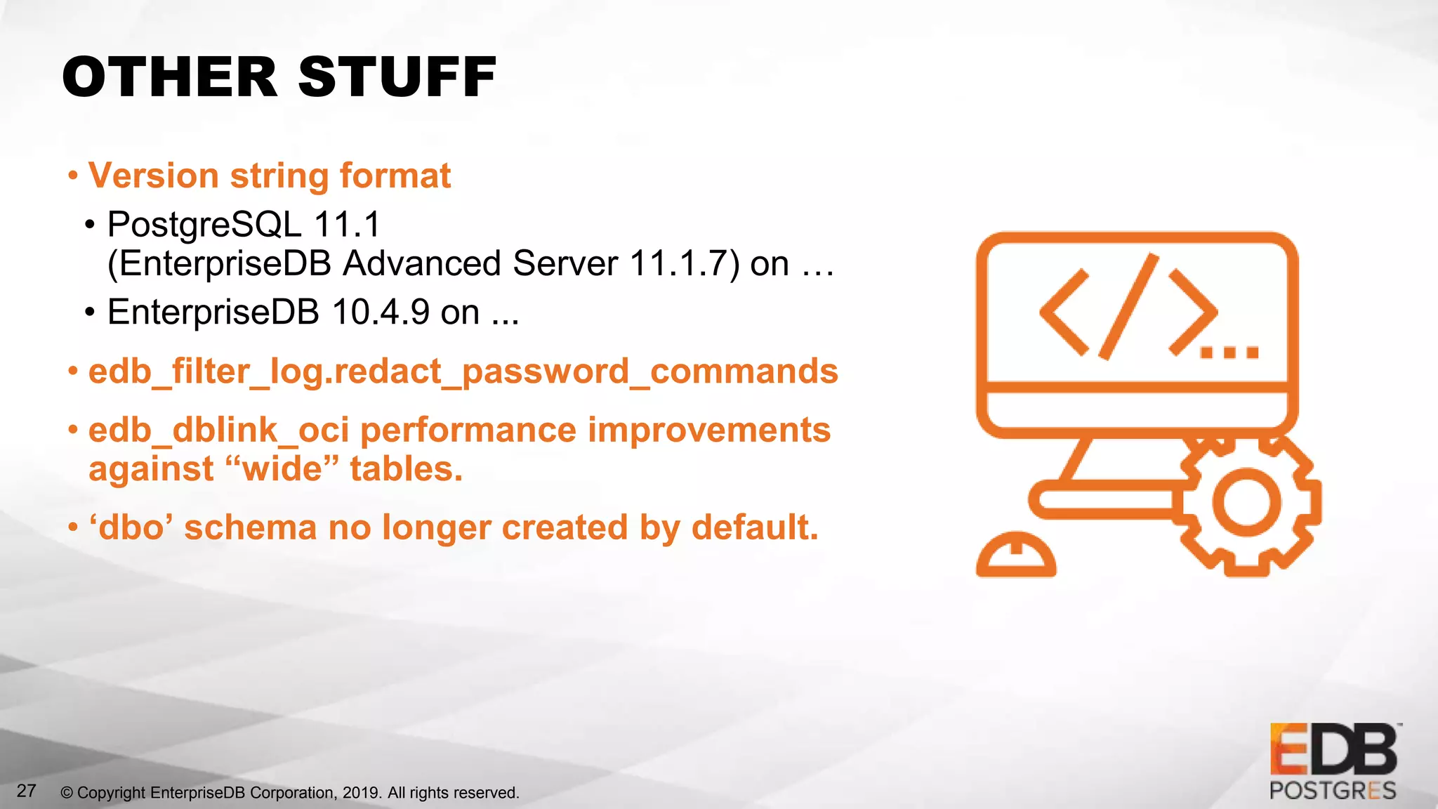© Copyright EnterpriseDB Corporation, 2019. All rights reserved.
OTHER STUFF
• Version string format
• PostgreSQL 11.1
(EnterpriseDB Advanced Server 11.1.7) on …
• EnterpriseDB 10.4.9 on ...
• edb_filter_log.redact_password_commands
• edb_dblink_oci performance improvements
against “wide” tables.
• ‘dbo’ schema no longer created by default.
27
 