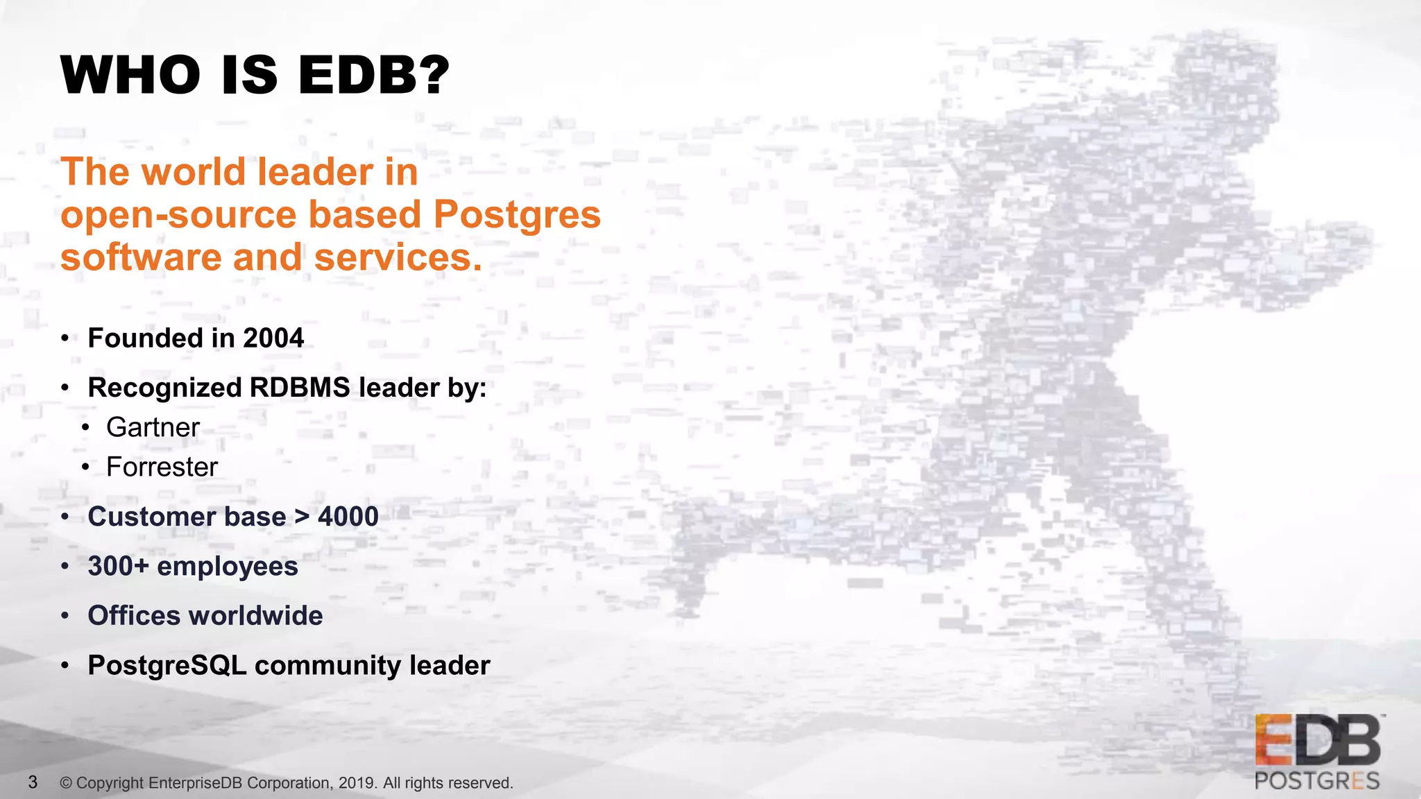 © Copyright EnterpriseDB Corporation, 2019. All rights reserved.
WHO IS EDB?
The world leader in
open-source based Postgres
software and services.
• Founded in 2004
• Recognized RDBMS leader by:
• Gartner
• Forrester
• Customer base > 4000
• 300+ employees
• Offices worldwide
• PostgreSQL community leader
3
 