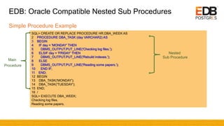 SQL> CREATE OR REPLACE PROCEDURE HR.DBA_WEEK AS
2 PROCEDURE DBA_TASK (day VARCHAR2) AS
3 BEGIN
4 IF day = 'MONDAY' THEN
5 DBMS_OUTPUT.PUT_LINE('Checking log files.');
6 ELSIF day = 'FRIDAY' THEN
7 DBMS_OUTPUT.PUT_LINE('Rebuild indexes.');
8 ELSE
9 DBMS_OUTPUT.PUT_LINE('Reading some papers.');
10 END IF;
11 END;
12 BEGIN
13 DBA_TASK('MONDAY');
14 DBA_TASK('TUESDAY');
15 END;
16 /
SQL> EXECUTE DBA_WEEK;
Checking log files.
Reading some papers.
EDB: Oracle Compatible Nested Sub Procedures
Simple Procedure Example
Nested
Sub Procedure
Main
Procedure
 