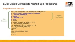 EDB: Oracle Compatible Nested Sub Procedures
Simple Function example
SQL> CREATE OR REPLACE PROCEDURE SUM_TEST AS
2 FUNCTION MY_SUM(X NUMBER, Y NUMBER)
3 RETURN NUMBER AS
4 BEGIN
5 RETURN X + Y;
6 END;
7 BEGIN
8 DBMS_OUTPUT.PUT_LINE('3 + 5 = ' ||
9 TO_CHAR(MY_SUM(3,5)));
10 DBMS_OUTPUT.PUT_LINE('5 + 3 = ' ||
11 TO_CHAR(MY_SUM(5,3)));
12 END;
13 /
SQL> EXECUTE SUM_TEST;
3 + 5 = 8
5 + 3 = 8
Nested
Sub Function
Main
Procedure
 