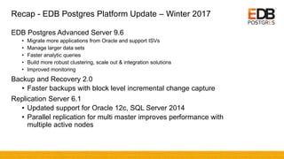 Recap - EDB Postgres Platform Update – Winter 2017
EDB Postgres Advanced Server 9.6
• Migrate more applications from Oracle and support ISVs
• Manage larger data sets
• Faster analytic queries
• Build more robust clustering, scale out & integration solutions
• Improved monitoring
Backup and Recovery 2.0
• Faster backups with block level incremental change capture
Replication Server 6.1
• Updated support for Oracle 12c, SQL Server 2014
• Parallel replication for multi master improves performance with
multiple active nodes
 
