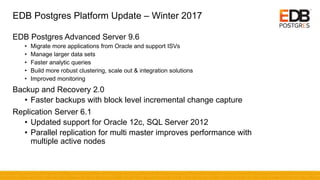 EDB Postgres Platform Update – Winter 2017
EDB Postgres Advanced Server 9.6
• Migrate more applications from Oracle and support ISVs
• Manage larger data sets
• Faster analytic queries
• Build more robust clustering, scale out & integration solutions
• Improved monitoring
Backup and Recovery 2.0
• Faster backups with block level incremental change capture
Replication Server 6.1
• Updated support for Oracle 12c, SQL Server 2012
• Parallel replication for multi master improves performance with
multiple active nodes
 