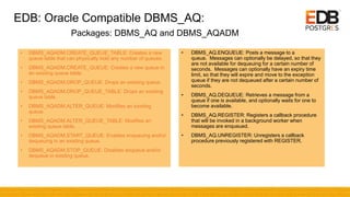 EDB: Oracle Compatible DBMS_AQ:
• DBMS_AQADM.CREATE_QUEUE_TABLE: Creates a new
queue table that can physically hold any number of queues.
• DBMS_AQADM.CREATE_QUEUE: Creates a new queue in
an existing queue table.
• DBMS_AQADM.DROP_QUEUE: Drops an existing queue.
• DBMS_AQADM.DROP_QUEUE_TABLE: Drops an existing
queue table.
• DBMS_AQADM.ALTER_QUEUE: Modifies an existing
queue.
• DBMS_AQADM.ALTER_QUEUE_TABLE: Modifies an
existing queue table.
• DBMS_AQADM.START_QUEUE: Enables enqueuing and/or
dequeuing in an existing queue.
• DBMS_AQADM.STOP_QUEUE: Disables enqueue and/or
dequeue in existing queue.
• DBMS_AQ.ENQUEUE: Posts a message to a
queue. Messages can optionally be delayed, so that they
are not available for dequeuing for a certain number of
seconds. Messages can optionally have an expiry time
limit, so that they will expire and move to the exception
queue if they are not dequeued after a certain number of
seconds.
• DBMS_AQ.DEQUEUE: Retrieves a message from a
queue if one is available, and optionally waits for one to
become available.
• DBMS_AQ.REGISTER: Registers a callback procedure
that will be invoked in a background worker when
messages are enqueued.
• DBMS_AQ.UNREGISTER: Unregisters a callback
procedure previously registered with REGISTER.
Packages: DBMS_AQ and DBMS_AQADM
 