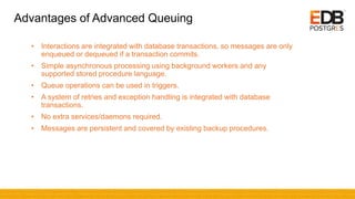 Advantages of Advanced Queuing
• Interactions are integrated with database transactions, so messages are only
enqueued or dequeued if a transaction commits.
• Simple asynchronous processing using background workers and any
supported stored procedure language.
• Queue operations can be used in triggers.
• A system of retries and exception handling is integrated with database
transactions.
• No extra services/daemons required.
• Messages are persistent and covered by existing backup procedures.
 