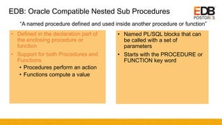 EDB: Oracle Compatible Nested Sub Procedures
• Defined in the declaration part of
the enclosing procedure or
function
• Support for both Procedures and
Functions
• Procedures perform an action
• Functions compute a value
• Named PL/SQL blocks that can
be called with a set of
parameters
• Starts with the PROCEDURE or
FUNCTION key word
“A named procedure defined and used inside another procedure or function”
 