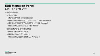 EDB Migration Portal
レポートとアウトプット
16
– 移行レポート
– スキーマ名
– オブジェクト数（Total objects）
– 軽微な変更で移行が完了したオブジェクト数（repaired）
– 修正無しで移行が完了したオブジェクト数（passed）
– 移行に失敗したオブジェクト数（failed）
– 個別のオブジェクト移行状況
– 移行前と移行後のDDL比較
– 移行後のDDLのダウンロード
– 移行に失敗したDDLを編集し、再チェック
 