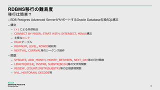 RDBMS移行の難易度
移行は簡単？
6
– EDB Postgres Advanced ServerがサポートするOracle Database互換SQL構文
– 構文
– (+) による外部結合
– CONNECT BY PRIOR, START WITH, INTERSECT, MINUS構文
– 主要なヒント
– DUALテーブル
– ROWNUM, LEVEL, ROWID疑似列
– NEXTVAL, CURRVAL等のシーケンス操作
– 関数
– SYSDATE, ADD_MONTH, MONTH_BETWEEN, NEXT_DAY等の日付関数
– LENGTH[BC24], INSTRB, SUBSTR[BC24]等の文字列関数
– REGEXP_{COUNT|INSTR|SUBSTR}等の正規表現関数
– NVL, HEXTORAW, DECODE等
 