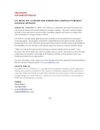 PRESS RELEASE 
FOR IMMEDIATE RELEASE 
E.D. BELLIS, INC. LAUNCHES NEW WEBSITE AND CAMPAIGN TO RECRUIT 
NATIONAL AFFILIATES 
OMAHA, NE – September 17, 2014 – E.D. Bellis, Inc. is pleased to announce the launch of its 
fully-featured website and national affiliate recruitment campaign. The newly unveiled website 
provides a clear and concise overview of the consulting company and conveys an image of the 
future landscape of a cottage industry in bloom. 
E.D. Bellis is currently taking applications from candidates to be considered for the company’s 
licensing program. The program is tailored for independent insurance agents, brokers, employee 
benefits specialists, CPAs, and other professional business advisors seeking advanced knowledge on 
the Affordable Care Act and how it will directly impact the American economy and their clients. 
“Today we took our first step forward in sharing our mission with the American public,” Sean 
McGuire, CEO of E.D. Bellis said. McGuire further went on to state, “We believe we have the right 
combination of innovation, knowledge of the healthcare industry, and the people to solve any 
healthcare problem for any organization.” 
For more information on the company’s service offerings and to learn about the Licensed Healthcare 
Reform Consultant Program, please visit www.edbellisinc.com. 
About E.D. Bellis, Inc. 
Founded in 2011, E.D. Bellis, Inc. is a management-consulting firm bringing a holistic approach to 
helping solve problems in healthcare. The company’s collaborative approach helps organizations 
cope with change and network of experts help companies across the country navigate compliance, 
manage changes as a result of the ACA, capitalize on ways to lower healthcare costs and improve 
health and overall employee awareness. 
Contact: 
Elliott Bottorf 
402-884-9020 
www.EDBellisInc.com 
media@edbellisinc.com 
### 

