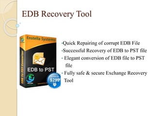 EDB Recovery Tool
•Quick Repairing of corrupt EDB File
•Successful Recovery of EDB to PST file
• Elegant conversion of EDB file to PST
file
• Fully safe & secure Exchange Recovery
Tool
 