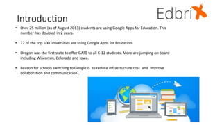Introduction
• Over 25 million (as of August 2013) students are using Google Apps for Education. This
number has doubled in 2 years.
• 72 of the top 100 universities are using Google Apps for Education
• Oregon was the first state to offer GAFE to all K-12 students. More are jumping on board
including Wisconsin, Colorado and Iowa.
• Reason for schools switching to Google is to reduce infrastructure cost and improve
collaboration and communication .
 