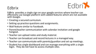 Edbrix
EdBrix provides a single sign on your google services where teacher can
effectively use Google platform with added features which are not available
with Google.
• Creating a secured curriculum.
• Setting up practice questions and assignments.
• Wall feature similar to Facebook.
• Parent/teacher communication with calendar invitation and google
hangout.
• Teacher can upload notes and study material.
• Teacher can broadcast and record lectures in a managed way.
• Teacher can communicate with parents/guardian and set up meetings.
• Student has single dashboard and can manage everything with a single
login. They do not have to access multiple sites.
 