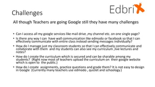 Challenges
All though Teachers are going Google still they have many challenges
• Can I access all my google services like mail drive ,my channel etc. on one single page?
• Is there any way I can have wall communication like edmodo or facebook so that I can
effectively communicate with entire class instead sending messages individually?
• How do I manage just my classroom students so that I can effectively communicate and
collaborate with them and my students can also see my curriculum ,live lectures and
notes?
• How do I create the curriculum which is secured and can be sharable among my
students? (Right now most of teachers upload the curriculum on their google website
which is open to the public.)
• How do I create assignments, practice questions and grade them? It is not easy to design
in Google (Currently many teachers use edmodo , quizlet and schoology.)
 