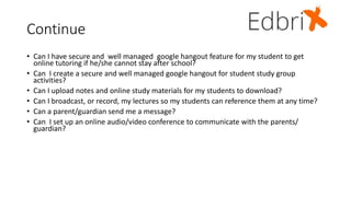 Continue
• Can I have secure and well managed google hangout feature for my student to get
online tutoring if he/she cannot stay after school?
• Can I create a secure and well managed google hangout for student study group
activities?
• Can I upload notes and online study materials for my students to download?
• Can I broadcast, or record, my lectures so my students can reference them at any time?
• Can a parent/guardian send me a message?
• Can I set up an online audio/video conference to communicate with the parents/
guardian?
 