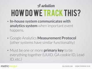 ed@metricmogul.co.ukcalltracks.com
Howdowetrackthis?
• In-house system communicates with
analytics system when important event
happens.
• Google Analytics Measurement Protocol
(other systems have similar functionality)
• Must be one or more primary key to tie
everything together (UUID, GA cookie ID, Lead
ID, etc.)
A solution
 