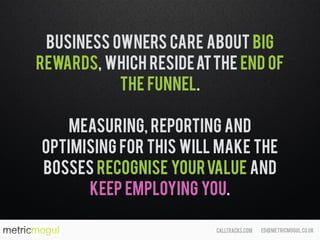 ed@metricmogul.co.ukcalltracks.com
Business Owners care about big
rewards, which resideatthe end of
the funnel.
Measuring, reporting and
optimising for this will make the
bosses recognise yourvalue and
keep employing you.
 