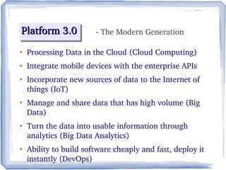 Platform 3.0Platform 3.0Platform 3.0Platform 3.0
●
Processing Data in the Cloud (Cloud Computing)
●
Integrate mobile devices with the enterprise APIs
●
Incorporate new sources of data to the Internet of 
things (IoT)
●
Manage and share data that has high volume (Big 
Data)
●
Turn the data into usable information through 
analytics (Big Data Analytics) 
●
Ability to build software cheaply and fast, deploy it 
instantly (DevOps)
- The Modern Generation
 