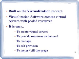 12
● Built on the Virtualization concept
● Virtualization Software creates virtual 
servers with pooled resources
● It is easy..
– To create virtual servers 
– To provide resources on demand
– To manage
– To self provision
– To meter / bill the usage 
 