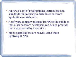 ●
An API is a set of programming instructions and 
standards for accessing a Web­based software 
application or Web tool. 
●
A software company releases its API to the public so 
that other software developers can design products 
that are powered by its service.
●
Mobile applications are heavily using these 
lightweight APIs 
 
