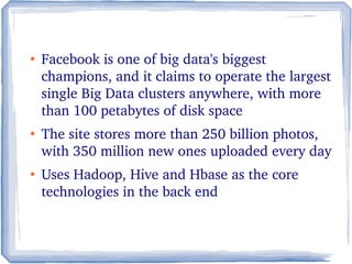 ●
Facebook is one of big data's biggest 
champions, and it claims to operate the largest 
single Big Data clusters anywhere, with more 
than 100 petabytes of disk space
●
The site stores more than 250 billion photos, 
with 350 million new ones uploaded every day
●
Uses Hadoop, Hive and Hbase as the core 
technologies in the back end
 