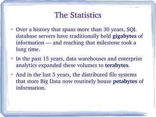 ●
Over a history that spans more than 30 years, SQL 
database servers have traditionally held gigabytes of  
information — and reaching that milestone took a 
long time. 
●
In the past 15 years, data warehouses and enterprise 
analytics expanded these volumes to terabytes. 
●
And in the last 5 years, the distributed file systems 
that store Big Data now routinely house petabytes of 
information. 
The Statistics
 