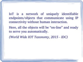 IoT  is  a  network  of  uniquely  identifiable 
endpoints/objects  that  communicate  using  IP 
connectivity without human interaction.
Here, all the objects will be “on­line” and ready 
to serve you automatically.
(World Wide IOT Taxonomy, 2015 ­ IDC)
 