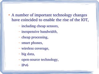 ●
A number of important technology changes 
have coincided to enable the rise of the IOT, 
– including cheap sensors, 
– inexpensive bandwidth, 
– cheap processing, 
– smart phones, 
– wireless coverage, 
– big data, 
– open­source technology, 
– IPv6 
 