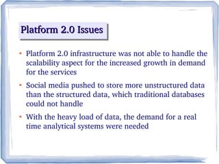 Platform 2.0 IssuesPlatform 2.0 IssuesPlatform 2.0 IssuesPlatform 2.0 Issues
●
Platform 2.0 infrastructure was not able to handle the 
scalability aspect for the increased growth in demand 
for the services
●
Social media pushed to store more unstructured data 
than the structured data, which traditional databases 
could not handle
●
With the heavy load of data, the demand for a real 
time analytical systems were needed
 