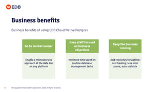 © Copyright EnterpriseDB Corporation, 2020. All rights reserved.
10
Business benefits
Business benefits of using EDB Cloud Native Postgres
Keep the business
running
Keep staff focused
on business
objectives
Add resiliency for uptime:
self-healing, less error
prone, auto scalable
Minimize time spent on
routine database
management tasks
Enable a microservices
approach at the data tier
on any platform
Go to market sooner
 