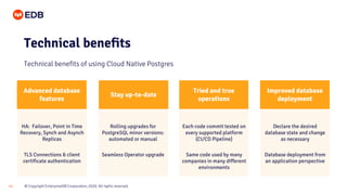© Copyright EnterpriseDB Corporation, 2020. All rights reserved.
11
Technical benefits
Technical benefits of using Cloud Native Postgres
Tried and true
operations
Stay up-to-date
Each code commit tested on
every supported platform
(CI/CD Pipeline)
Same code used by many
companies in many different
environments
Rolling upgrades for
PostgreSQL minor versions:
automated or manual
Seamless Operator upgrade
HA: Failover, Point in Time
Recovery, Synch and Asynch
Replicas
TLS Connections & client
certificate authentication
Improved database
deployment
Declare the desired
database state and change
as necessary
Database deployment from
an application perspective
Advanced database
features
 