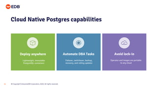 © Copyright EnterpriseDB Corporation, 2020. All rights reserved.
14
Cloud Native Postgres capabilities
Deploy anywhere Automate DBA Tasks Avoid lock-in
Failover, switchover, backup,
recovery, and rolling updates
Lightweight, immutable
PostgreSQL containers
Operator and images are portable
to any cloud
 