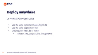 © Copyright EnterpriseDB Corporation, 2020. All rights reserved.
15
• Use the same container images from EDB
• Use the same Deployment files
• Only requires K8s 1.16 or higher
• Tested on AWS, Google, Azure, and OpenShift
Deploy anywhere
On Premise, Multi/Hybrid Cloud
 