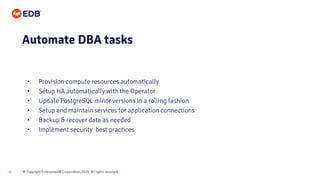 © Copyright EnterpriseDB Corporation, 2020. All rights reserved.
16
• Provision compute resources automatically
• Setup HA automatically with the Operator
• Update PostgreSQL minor versions in a rolling fashion
• Setup and maintain services for application connections
• Backup & recover data as needed
• Implement security best practices
Automate DBA tasks
 