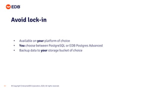 © Copyright EnterpriseDB Corporation, 2020. All rights reserved.
17
• Available on your platform of choice
• You choose between PostgreSQL or EDB Postgres Advanced
• Backup data to your storage bucket of choice
Avoid lock-in
 