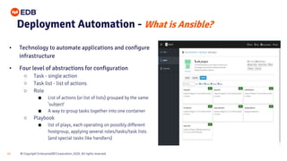 © Copyright EnterpriseDB Corporation, 2020. All rights reserved.
21
Deployment Automation - What is Ansible?
• Technology to automate applications and configure
infrastructure
• Four level of abstractions for configuration
○ Task - single action
○ Task list - list of actions
○ Role
■ List of actions (or list of lists) grouped by the same
'subject'
■ A way to group tasks together into one container
○ Playbook
■ list of plays, each operating on possibly different
hostgroup, applying several roles/tasks/task lists
(and special tasks like handlers)
 