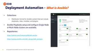 © Copyright EnterpriseDB Corporation, 2020. All rights reserved.
22
Deployment Automation - What is Ansible?
• Collections
○ Distribution format for Ansible content that can include
playbooks, roles, modules, and plugins.
• Ansible Playbooks setup and configure Single Node
or Multi-Node clusters are available.
• Repositories:
https://github.com/EnterpriseDB/edb-ansible
https://galaxy.ansible.com/edb_devops/edb_postgres
 