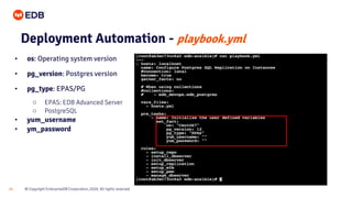 © Copyright EnterpriseDB Corporation, 2020. All rights reserved.
24
Deployment Automation - playbook.yml
• os: Operating system version
• pg_version: Postgres version
• pg_type: EPAS/PG
○ EPAS: EDB Advanced Server
○ PostgreSQL
• yum_username
• ym_password
 