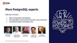 © Copyright EnterpriseDB Corporation, 2020. All rights reserved.
5
EDB team includes:
More PostgreSQL experts
• 300+ PostgreSQL technologists
• 26 PostgreSQL community contributors and committers
• Including founders and leaders like
Michael Stonebraker
“Father of Postgres”
and EDB Advisor
Bruce Momjian
Co-founder, PostgreSQL
Development Corporation
and EDB Employee
Peter Eisentraut
PostgreSQL leader
and EDB Employee
Robert Haas
PostgreSQL Major
Contributor, Committer
and EDB Employee
Simon Riggs
Enterprise PostgreSQL
Expert and EDB Employee
 