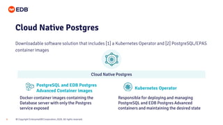 © Copyright EnterpriseDB Corporation, 2020. All rights reserved.
9
Cloud Native Postgres
Downloadable software solution that includes [1] a Kubernetes Operator and [2] PostgreSQL/EPAS
container images
PostgreSQL and EDB Postgres
Advanced Container images
Kubernetes Operator
Docker container images containing the
Database server with only the Postgres
service exposed
Responsible for deploying and managing
PostgreSQL and EDB Postgres Advanced
containers and maintaining the desired state
Cloud Native Postgres
 