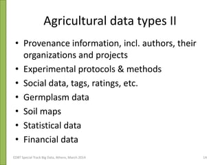 Agricultural data types II
• Provenance information, incl. authors, their
organizations and projects
• Experimental protocols & methods
• Social data, tags, ratings, etc.
• Germplasm data
• Soil maps
• Statistical data
• Financial data
EDBT Special Track Big Data, Athens, March 2014 14
 