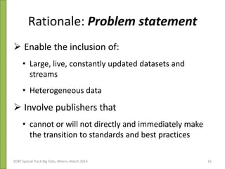 Rationale: Problem statement
 Enable the inclusion of:
• Large, live, constantly updated datasets and
streams
• Heterogeneous data
 Involve publishers that
• cannot or will not directly and immediately make
the transition to standards and best practices
Open Agricultural Data Liaison Meeting 30-31/10/2013EDBT Special Track Big Data, Athens, March 2014 16
 