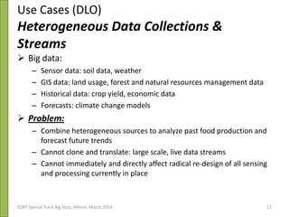 Use Cases (DLO)
Heterogeneous Data Collections &
Streams
 Big data:
– Sensor data: soil data, weather
– GIS data: land usage, forest and natural resources management data
– Historical data: crop yield, economic data
– Forecasts: climate change models
 Problem:
– Combine heterogeneous sources to analyze past food production and
forecast future trends
– Cannot clone and translate: large scale, live data streams
– Cannot immediately and directly affect radical re-design of all sensing
and processing currently in place
3rd Plenary & ESG Meeting 21/10/2013EDBT Special Track Big Data, Athens, March 2014 17
 
