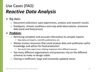 Use Cases (FAO)
Reactive Data Analysis
 Big data:
– Document collections: past experiences, analysis and research results
– Databases: climate conditions and crop yield observations, economic
data (land and food prices)
 Problem:
– Retrieving complete and accurate information to compile reports
• Raw data and reports, scientific publications, etc.
– Wastes human resources that could analyze data and synthesize useful
knowledge and advice for food production
• Too much time spent cross-relating responses from different sources
– Too many different organizations and processes rely on the different
schemas to make re-design viable
– Cloning is inefficient: large and constantly updated stores
3rd Plenary & ESG Meeting 21/10/2013EDBT Special Track Big Data, Athens, March 2014 18
 