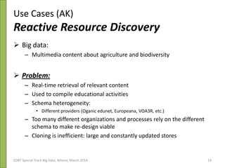 Use Cases (AK)
Reactive Resource Discovery
 Big data:
– Multimedia content about agriculture and biodiversity
 Problem:
– Real-time retrieval of relevant content
– Used to compile educational activities
– Schema heterogeneity:
• Different providers (Oganic edunet, Europeana, VOA3R, etc.)
– Too many different organizations and processes rely on the different
schema to make re-design viable
– Cloning is inefficient: large and constantly updated stores
3rd Plenary & ESG Meeting 21/10/2013EDBT Special Track Big Data, Athens, March 2014 19
 