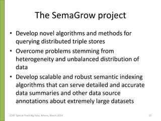 The SemaGrow project
• Develop novel algorithms and methods for
querying distributed triple stores
• Overcome problems stemming from
heterogeneity and unbalanced distribution of
data
• Develop scalable and robust semantic indexing
algorithms that can serve detailed and accurate
data summaries and other data source
annotations about extremely large datasets
EDBT Special Track Big Data, Athens, March 2014 23
 