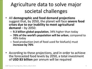 Agriculture data to solve major
societal challenges
• All demographic and food demand projections
suggest that, by 2050, the planet will face severe food
crises due to our inability to meet agricultural
demand – by 2050:
– 9.3 billion global population, 34% higher than today
– 70% of the world’s population will be urban, compared to
49% today
– food production (net of food used for biofuels) must
increase by 70%
• According to these projections, and in order to achieve
the forecasted food levels by 2050, a total investment
of USD 83 billion per annum will be required
EDBT Special Track Big Data, Athens, March 2014 4
 