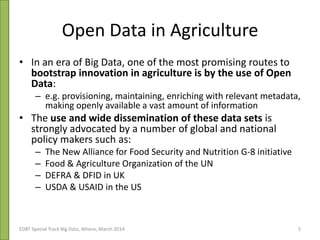 Open Data in Agriculture
• In an era of Big Data, one of the most promising routes to
bootstrap innovation in agriculture is by the use of Open
Data:
– e.g. provisioning, maintaining, enriching with relevant metadata,
making openly available a vast amount of information
• The use and wide dissemination of these data sets is
strongly advocated by a number of global and national
policy makers such as:
– The New Alliance for Food Security and Nutrition G-8 initiative
– Food & Agriculture Organization of the UN
– DEFRA & DFID in UK
– USDA & USAID in the US
EDBT Special Track Big Data, Athens, March 2014 5
 