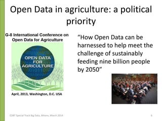 Open Data in agriculture: a political
priority
“How Open Data can be
harnessed to help meet the
challenge of sustainably
feeding nine billion people
by 2050”
April, 2013, Washington, D.C. USA
EDBT Special Track Big Data, Athens, March 2014 6
 